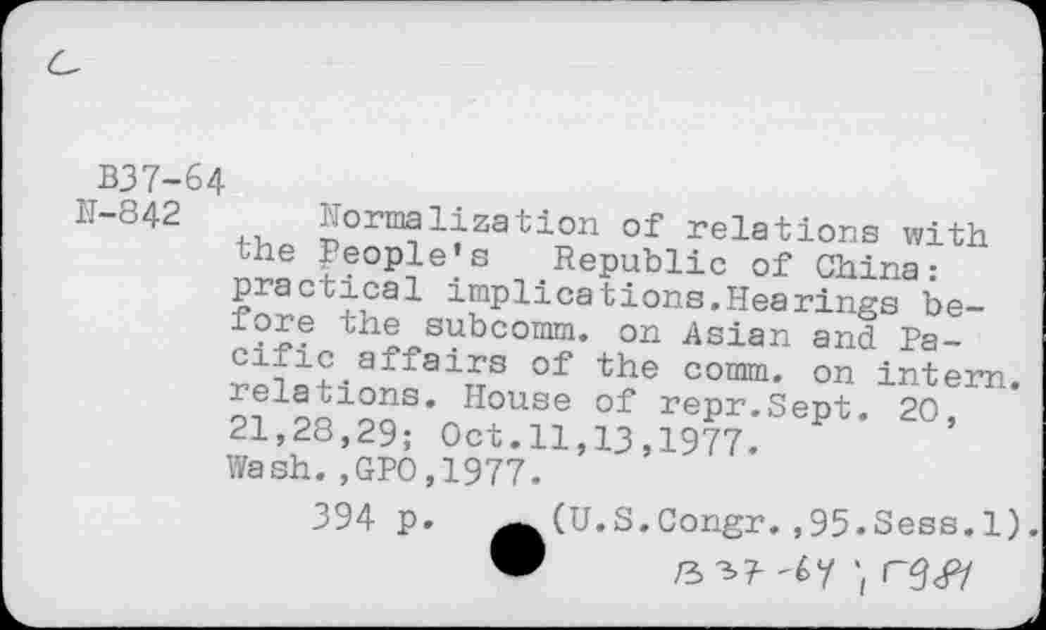 ﻿B37-64
M-842	formalization of relations with the Peoples Republic of China: practical implications.Hearings before the subcomm, on Asian and Pa-of the comm, on intern. oi1?- ?5S* House of repr-Sept. 20, 21,28,29; Oct.11,13,1977, Wash.,GPO,1977. 394 p. ^(U.S.Congr. ,95.Sess.l).